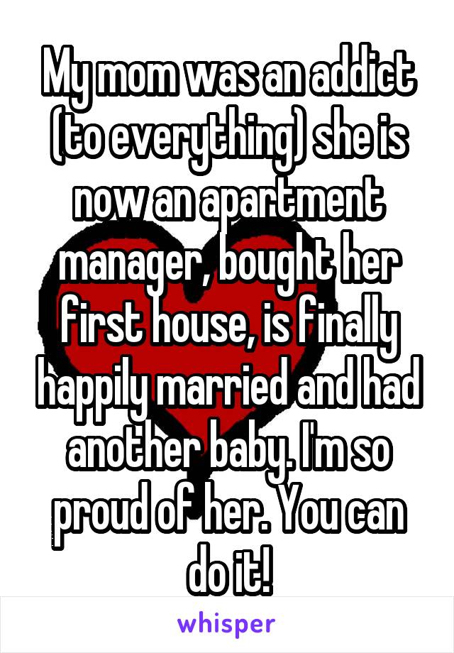 My mom was an addict (to everything) she is now an apartment manager, bought her first house, is finally happily married and had another baby. I'm so proud of her. You can do it!