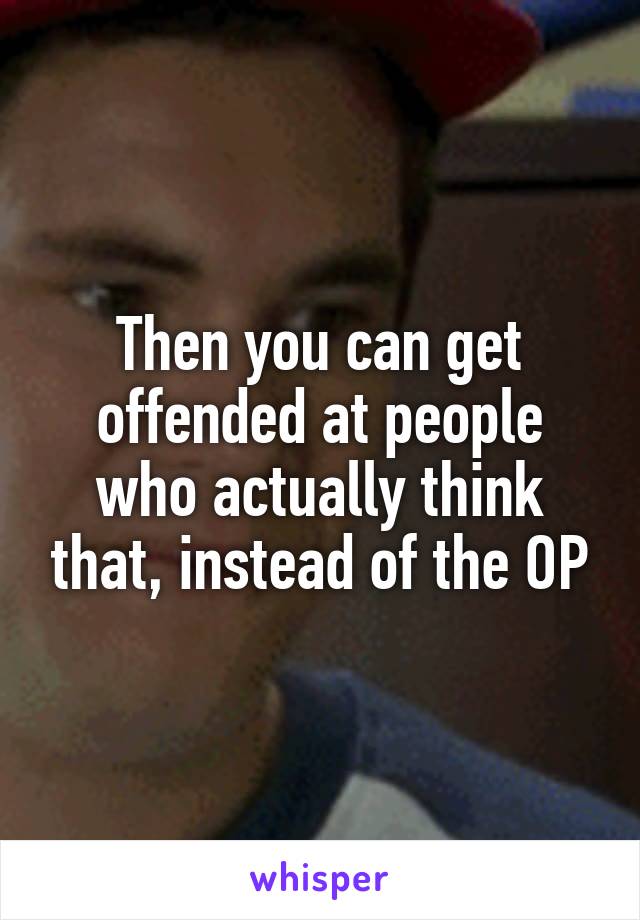 Then you can get offended at people who actually think that, instead of the OP