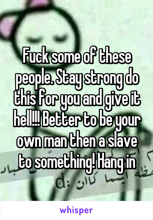 Fuck some of these people. Stay strong do this for you and give it hell!!! Better to be your own man then a slave to something! Hang in