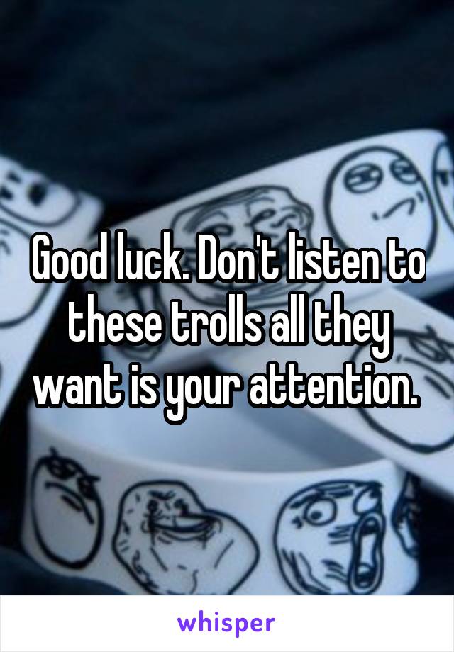 Good luck. Don't listen to these trolls all they want is your attention. 