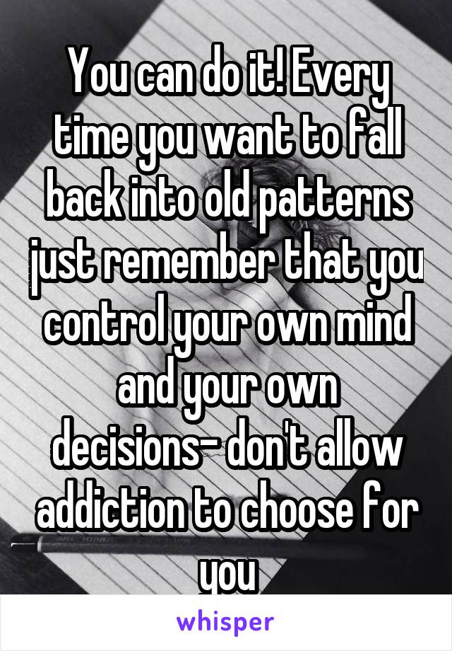 You can do it! Every time you want to fall back into old patterns just remember that you control your own mind and your own decisions- don't allow addiction to choose for you