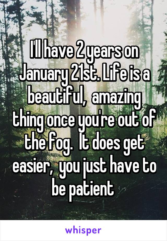 I'll have 2 years on January 21st. Life is a beautiful,  amazing thing once you're out of the fog.  It does get easier,  you just have to be patient 