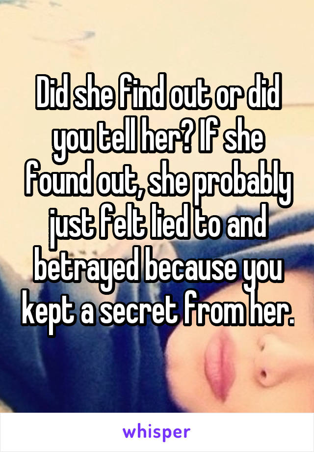 Did she find out or did you tell her? If she found out, she probably just felt lied to and betrayed because you kept a secret from her. 