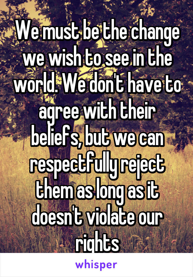 We must be the change we wish to see in the world. We don't have to agree with their beliefs, but we can respectfully reject them as long as it doesn't violate our rights