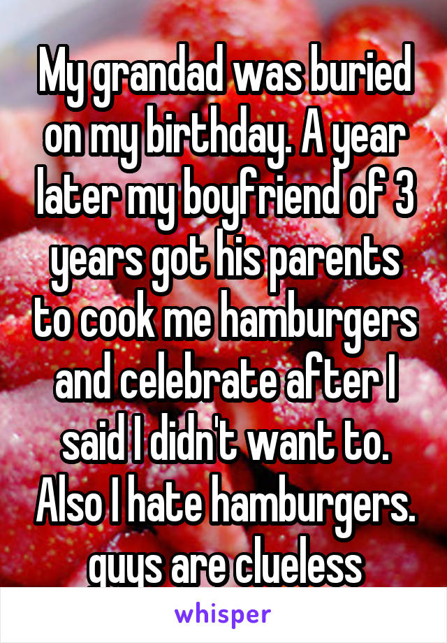 My grandad was buried on my birthday. A year later my boyfriend of 3 years got his parents to cook me hamburgers and celebrate after I said I didn't want to. Also I hate hamburgers.
guys are clueless