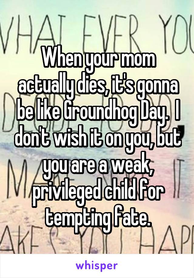 When your mom actually dies, it's gonna be like Groundhog Day.  I don't wish it on you, but you are a weak, privileged child for tempting fate.