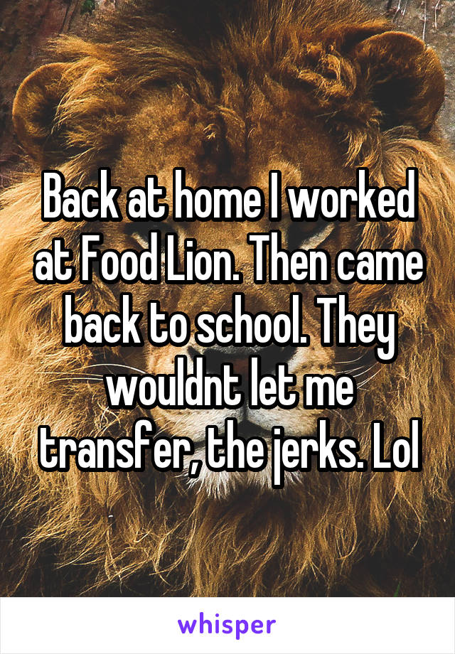 Back at home I worked at Food Lion. Then came back to school. They wouldnt let me transfer, the jerks. Lol