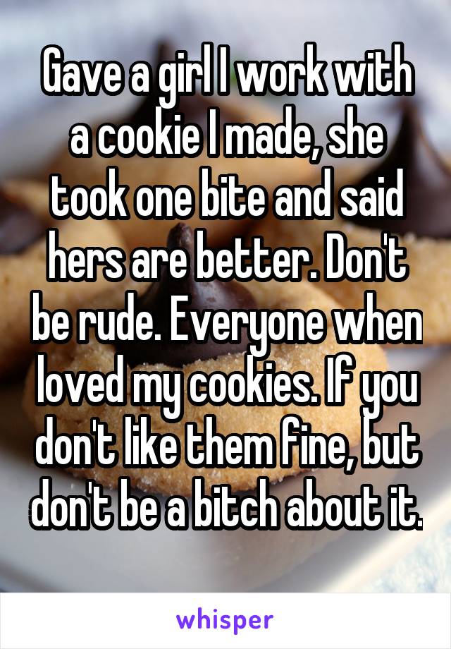 Gave a girl I work with a cookie I made, she took one bite and said hers are better. Don't be rude. Everyone when loved my cookies. If you don't like them fine, but don't be a bitch about it. 