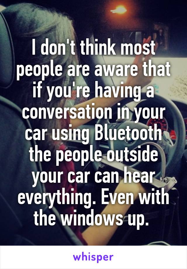 I don't think most people are aware that if you're having a conversation in your car using Bluetooth the people outside your car can hear everything. Even with the windows up. 