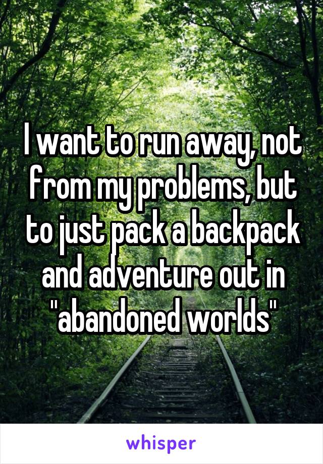 I want to run away, not from my problems, but to just pack a backpack and adventure out in "abandoned worlds"
