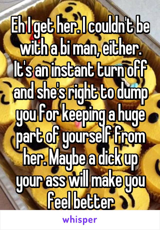 Eh I get her. I couldn't be with a bi man, either. It's an instant turn off and she's right to dump you for keeping a huge part of yourself from her. Maybe a dick up your ass will make you feel better