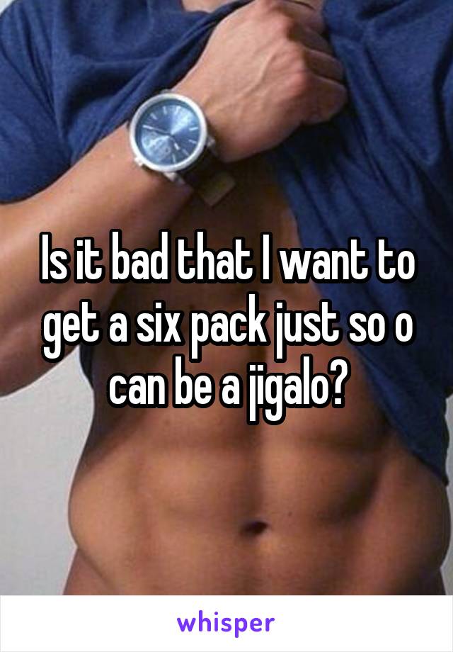 Is it bad that I want to get a six pack just so o can be a jigalo?