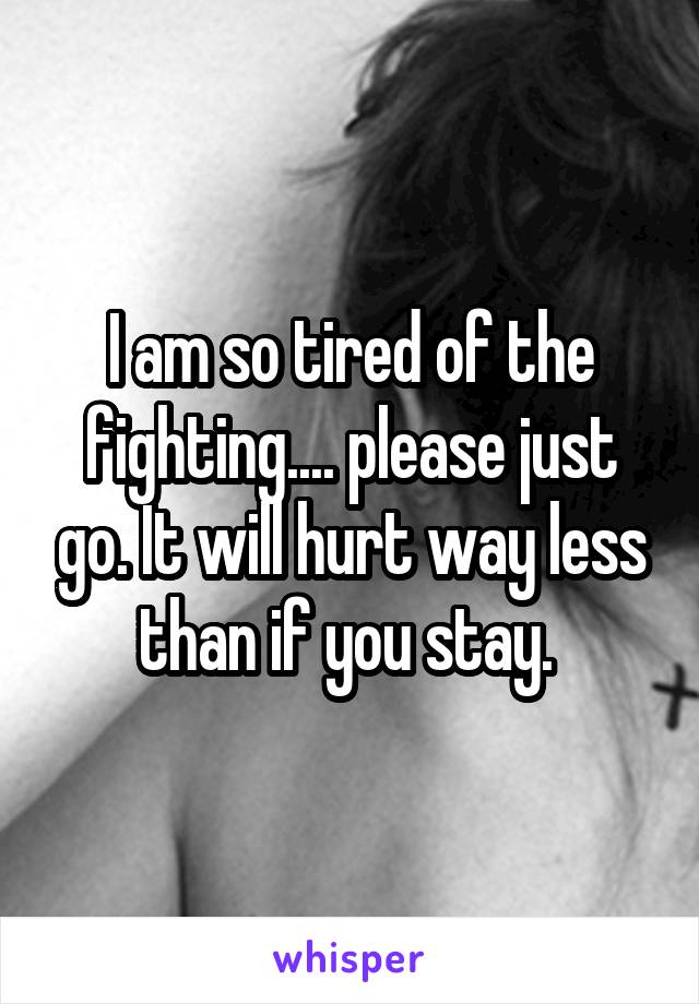 I am so tired of the fighting.... please just go. It will hurt way less than if you stay. 