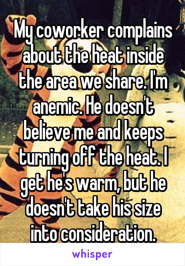 My coworker complains about the heat inside the area we share. I'm anemic. He doesn't believe me and keeps turning off the heat. I get he's warm, but he doesn't take his size into consideration.