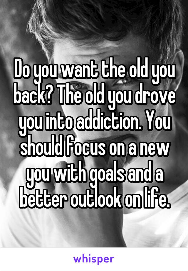 Do you want the old you back? The old you drove you into addiction. You should focus on a new you with goals and a better outlook on life.