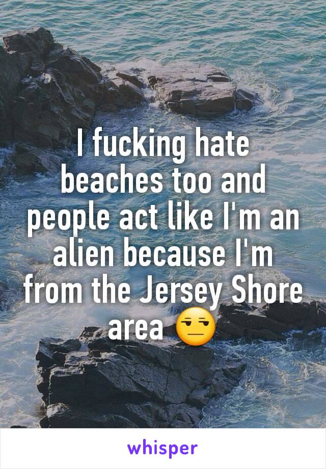 I fucking hate beaches too and people act like I'm an alien because I'm from the Jersey Shore area 😒
