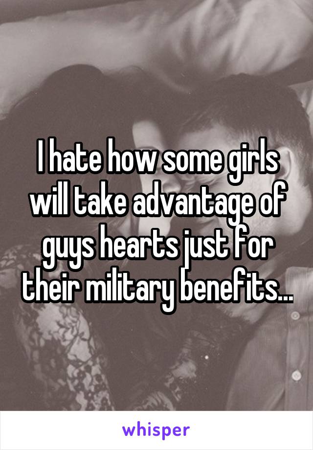 I hate how some girls will take advantage of guys hearts just for their military benefits...