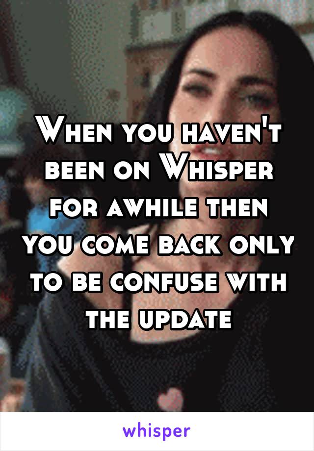 When you haven't been on Whisper for awhile then you come back only to be confuse with the update