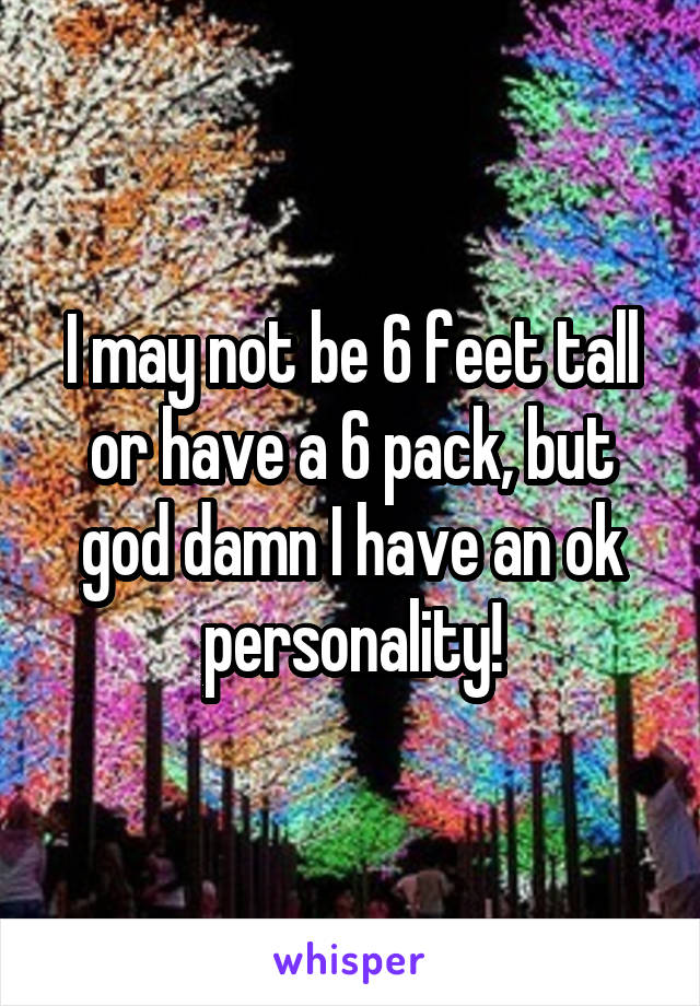 I may not be 6 feet tall or have a 6 pack, but god damn I have an ok personality!