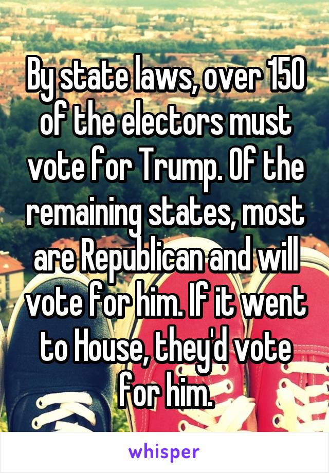 By state laws, over 150 of the electors must vote for Trump. Of the remaining states, most are Republican and will vote for him. If it went to House, they'd vote for him.