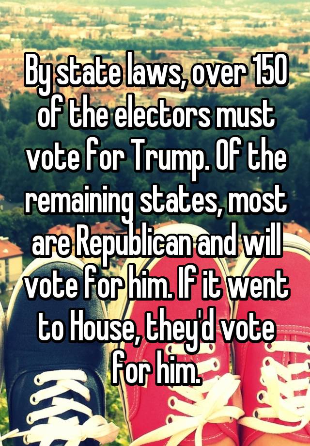 By state laws, over 150 of the electors must vote for Trump. Of the remaining states, most are Republican and will vote for him. If it went to House, they'd vote for him.