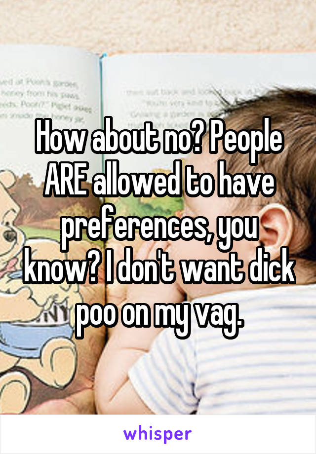 How about no? People ARE allowed to have preferences, you know? I don't want dick poo on my vag.