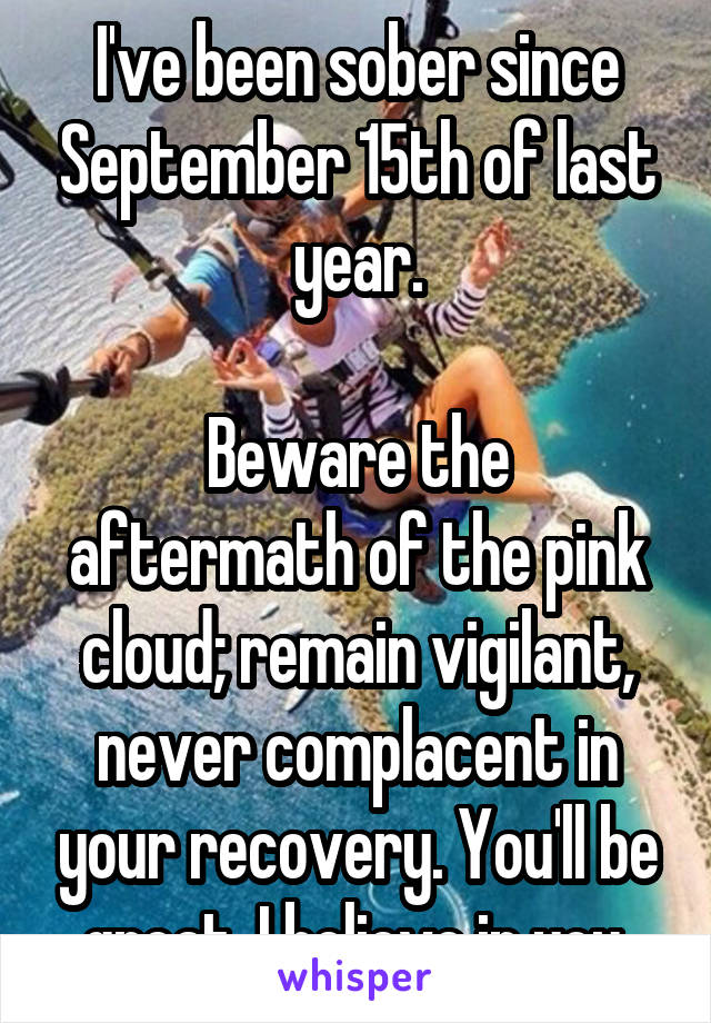 I've been sober since September 15th of last year.

Beware the aftermath of the pink cloud; remain vigilant, never complacent in your recovery. You'll be great. I believe in you.