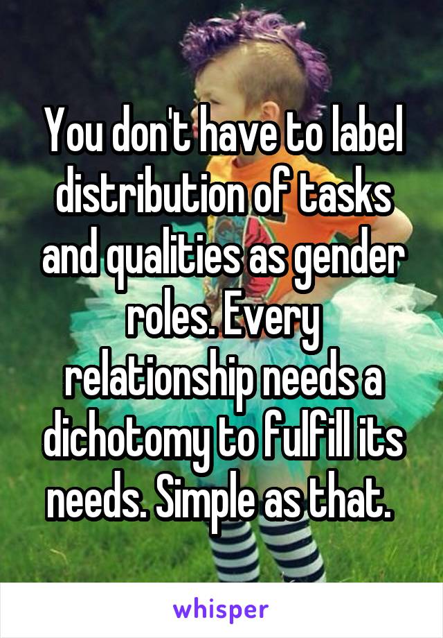 You don't have to label distribution of tasks and qualities as gender roles. Every relationship needs a dichotomy to fulfill its needs. Simple as that. 