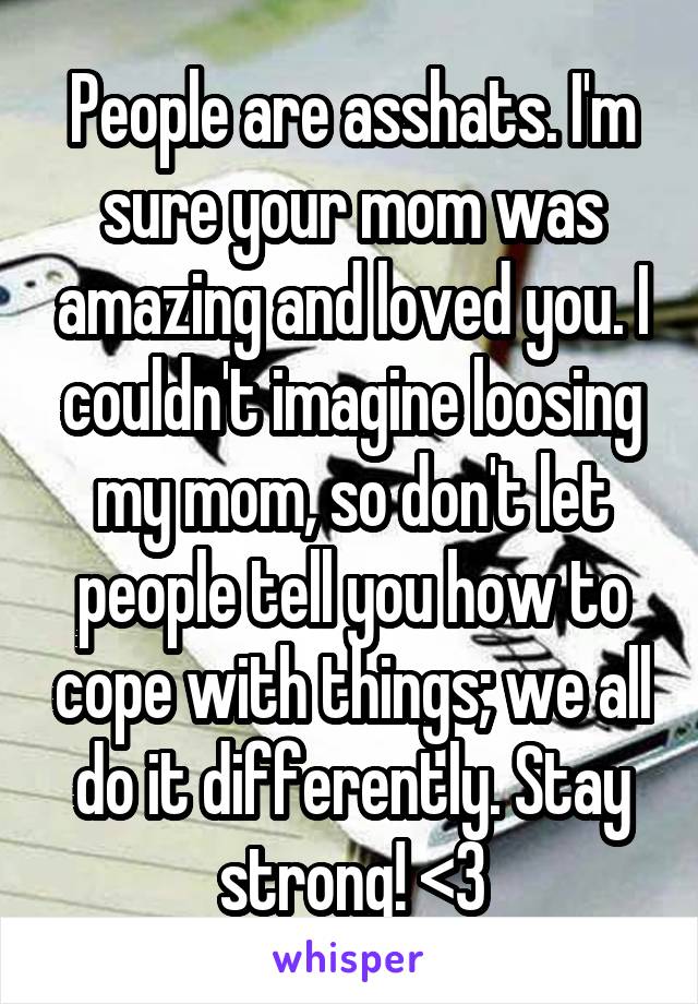 People are asshats. I'm sure your mom was amazing and loved you. I couldn't imagine loosing my mom, so don't let people tell you how to cope with things; we all do it differently. Stay strong! <3