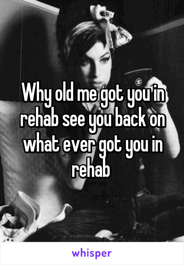 Why old me got you in rehab see you back on what ever got you in rehab 