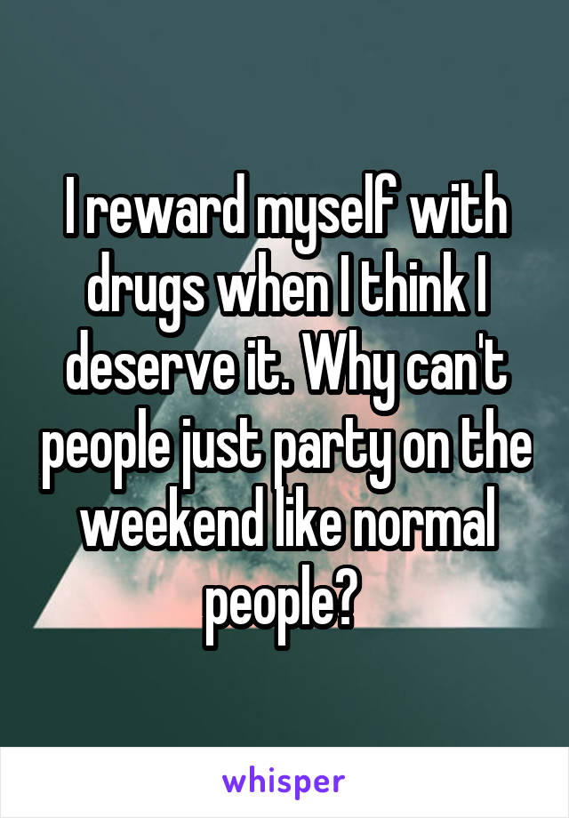 I reward myself with drugs when I think I deserve it. Why can't people just party on the weekend like normal people? 