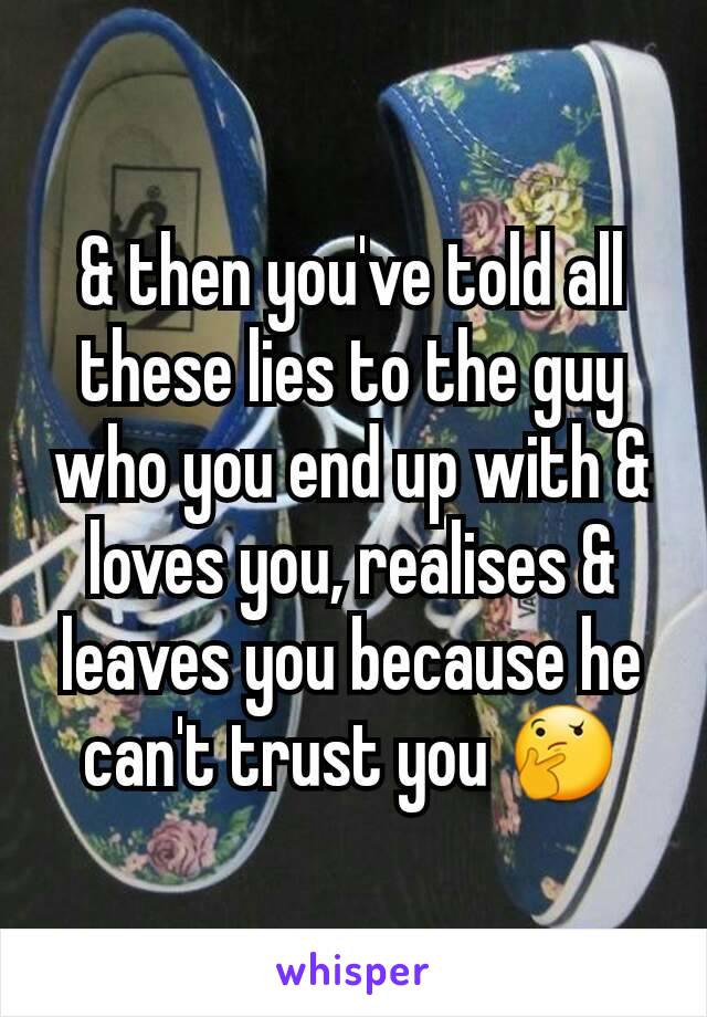 & then you've told all these lies to the guy who you end up with & loves you, realises & leaves you because he can't trust you 🤔