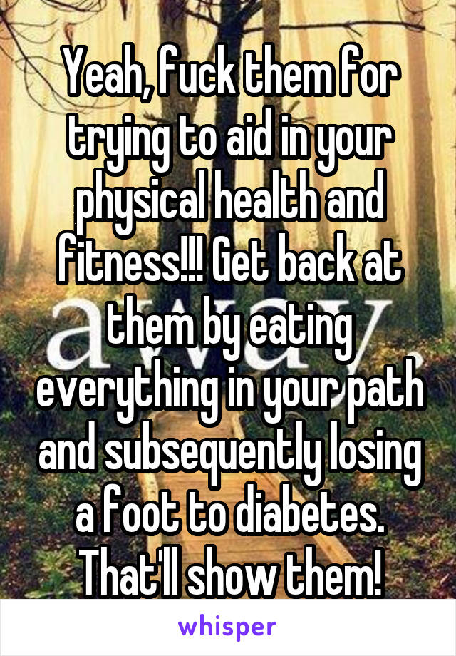 Yeah, fuck them for trying to aid in your physical health and fitness!!! Get back at them by eating everything in your path and subsequently losing a foot to diabetes. That'll show them!