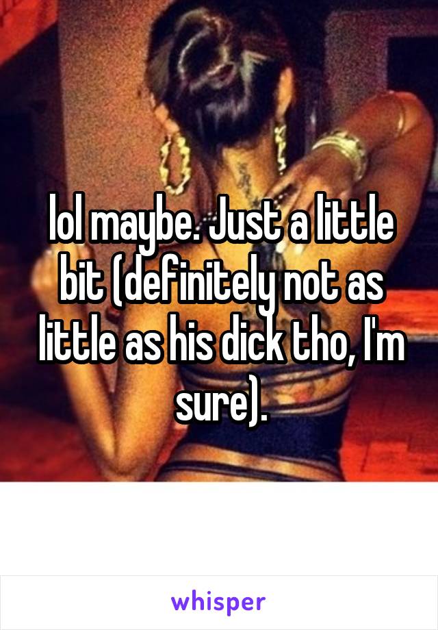 lol maybe. Just a little bit (definitely not as little as his dick tho, I'm sure).