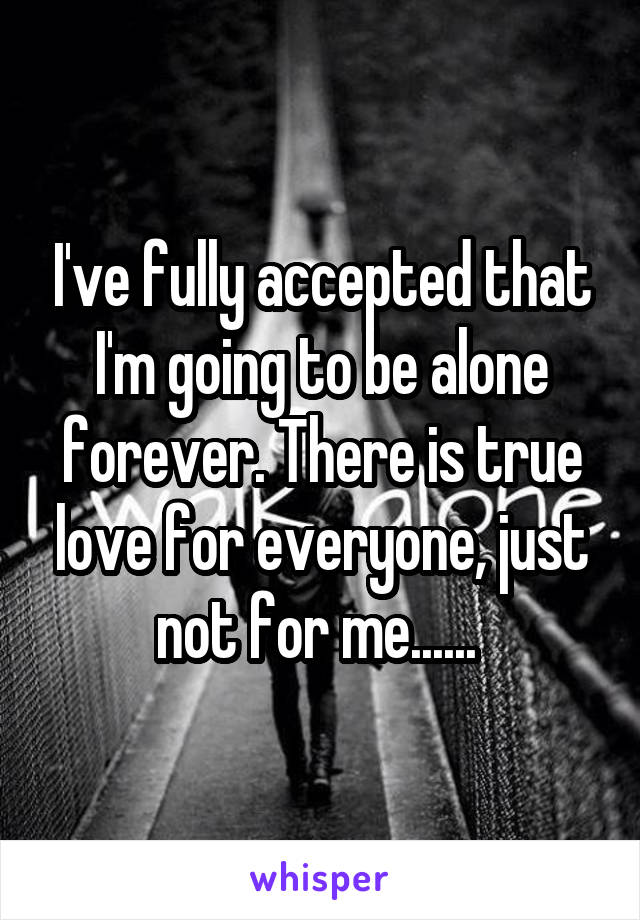 I've fully accepted that I'm going to be alone forever. There is true love for everyone, just not for me...... 