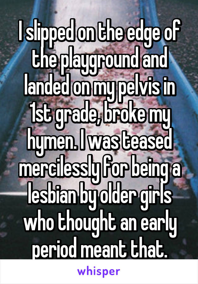 I slipped on the edge of the playground and landed on my pelvis in 1st grade, broke my hymen. I was teased mercilessly for being a lesbian by older girls who thought an early period meant that.
