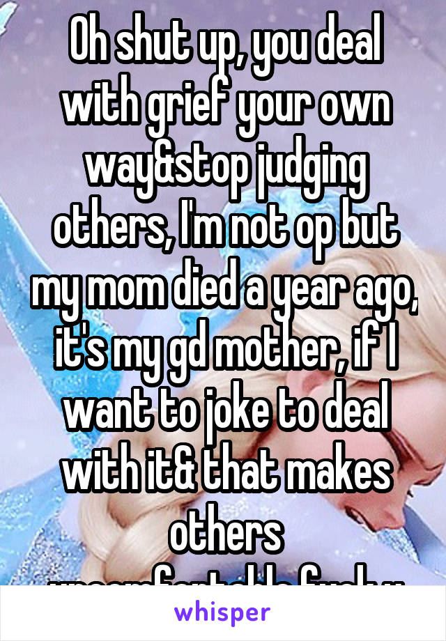 Oh shut up, you deal with grief your own way&stop judging others, I'm not op but my mom died a year ago, it's my gd mother, if I want to joke to deal with it& that makes others uncomfortable,fuck u