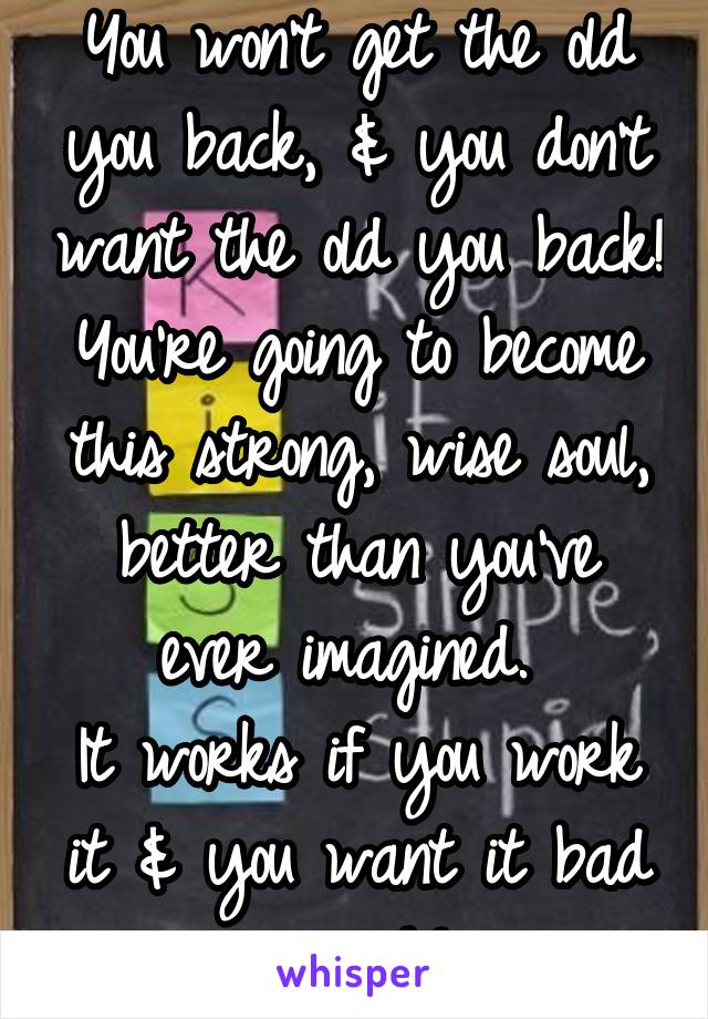 You won't get the old you back, & you don't want the old you back! You're going to become this strong, wise soul, better than you've ever imagined. 
It works if you work it & you want it bad enough!