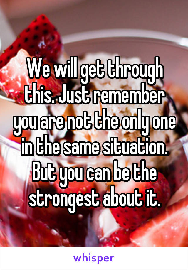 We will get through this. Just remember you are not the only one in the same situation. But you can be the strongest about it.