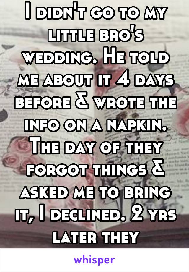I didn't go to my little bro's wedding. He told me about it 4 days before & wrote the info on a napkin. The day of they forgot things & asked me to bring it, I declined. 2 yrs later they divorced.