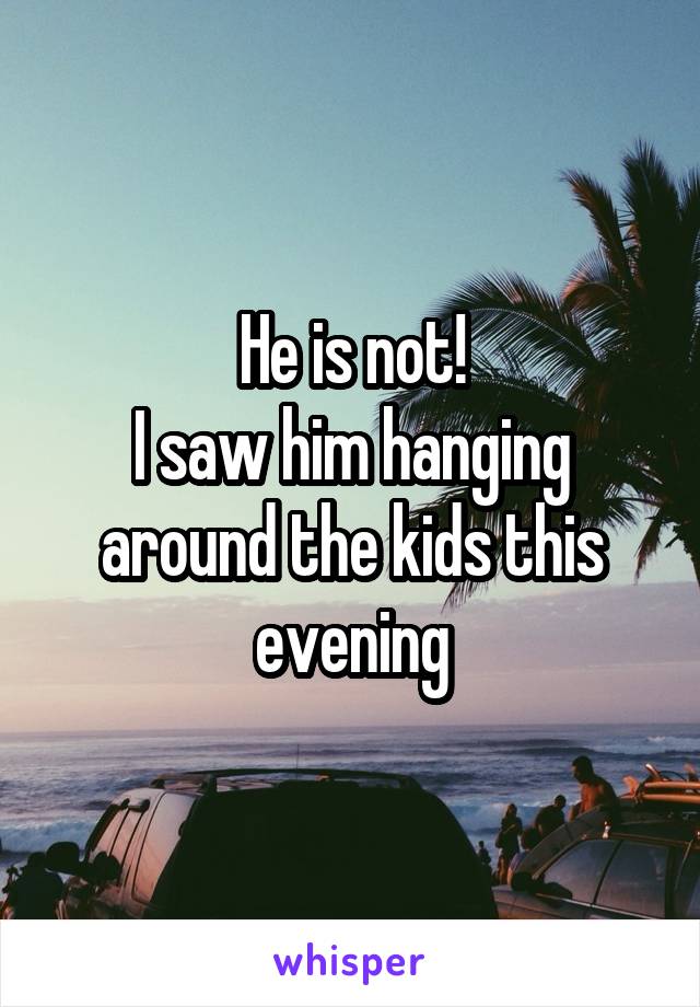 He is not!
I saw him hanging around the kids this evening