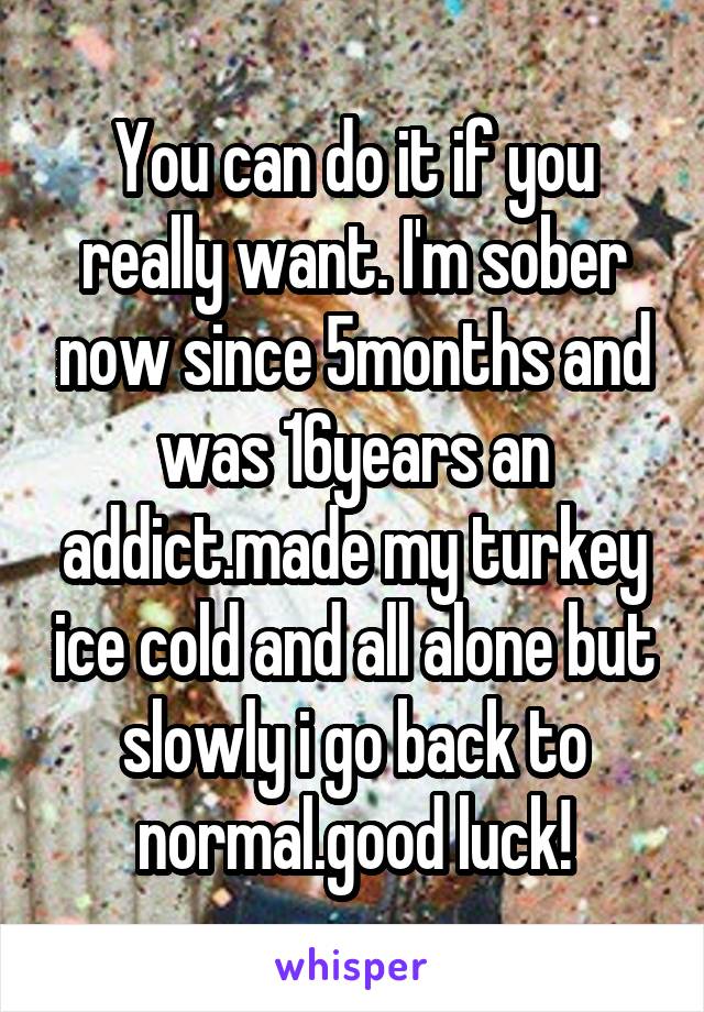 You can do it if you really want. I'm sober now since 5months and was 16years an addict.made my turkey ice cold and all alone but slowly i go back to normal.good luck!