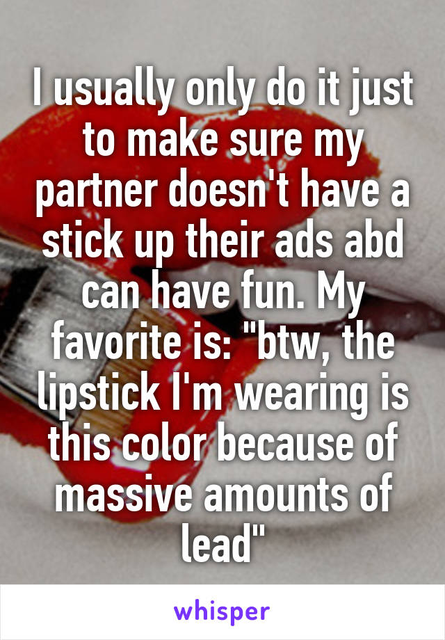 I usually only do it just to make sure my partner doesn't have a stick up their ads abd can have fun. My favorite is: "btw, the lipstick I'm wearing is this color because of massive amounts of lead"