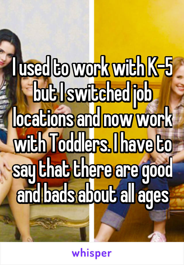 I used to work with K-5 but I switched job locations and now work with Toddlers. I have to say that there are good and bads about all ages