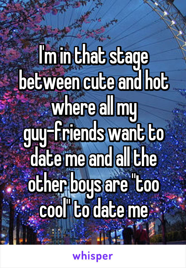 I'm in that stage between cute and hot where all my guy-friends want to date me and all the other boys are "too cool" to date me