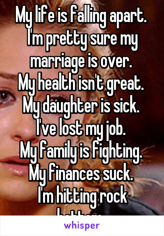 My life is falling apart. 
I'm pretty sure my marriage is over. 
My health isn't great. 
My daughter is sick. 
I've lost my job. 
My family is fighting. 
My finances suck. 
I'm hitting rock bottom. 