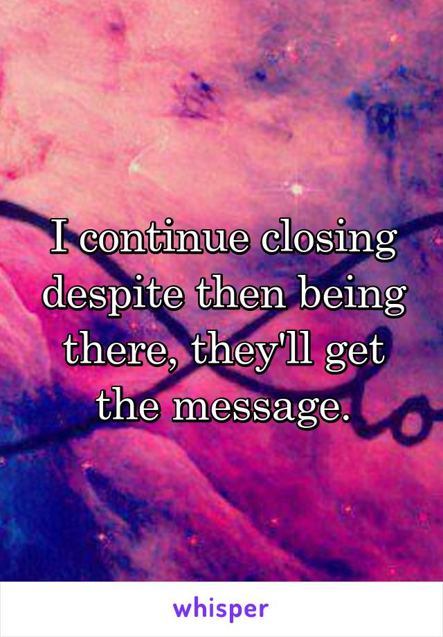 I continue closing despite then being there, they'll get the message.