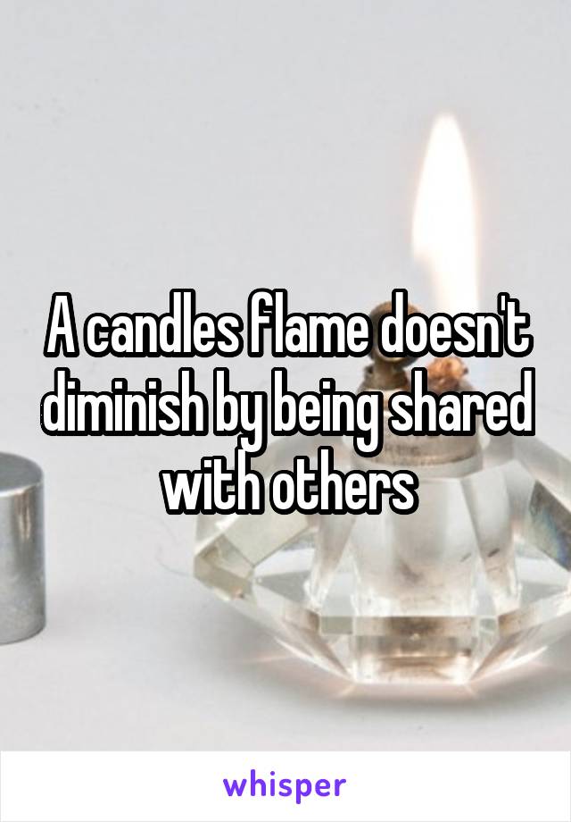 A candles flame doesn't diminish by being shared with others