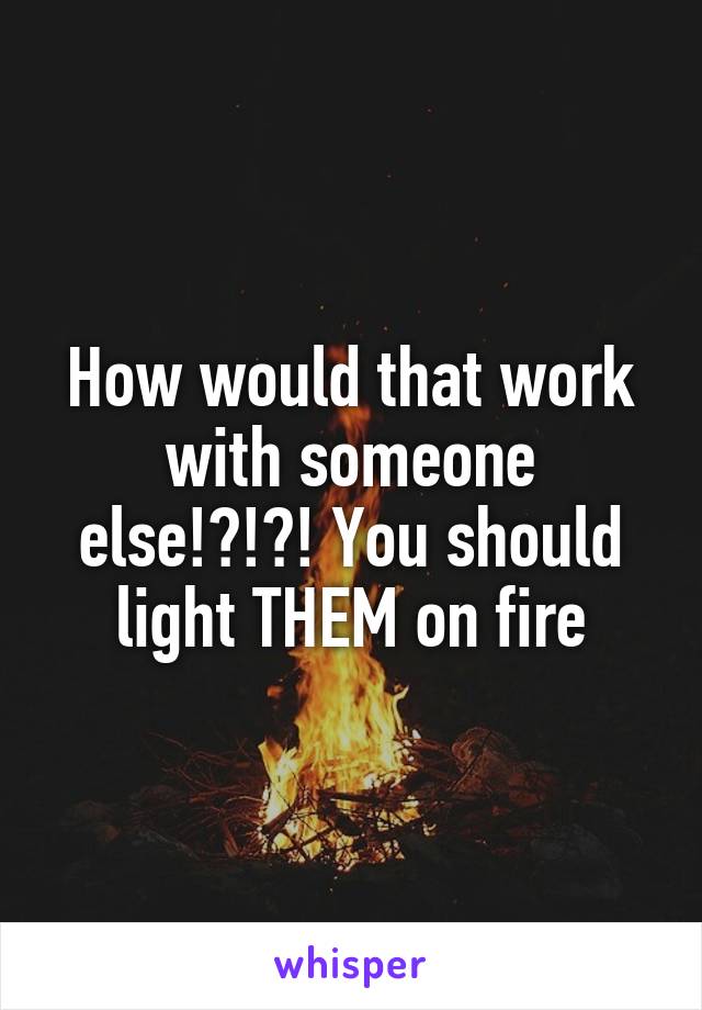 How would that work with someone else!?!?! You should light THEM on fire