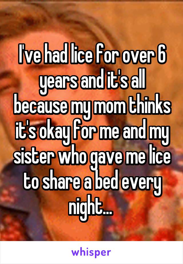 I've had lice for over 6 years and it's all because my mom thinks it's okay for me and my sister who gave me lice to share a bed every night... 